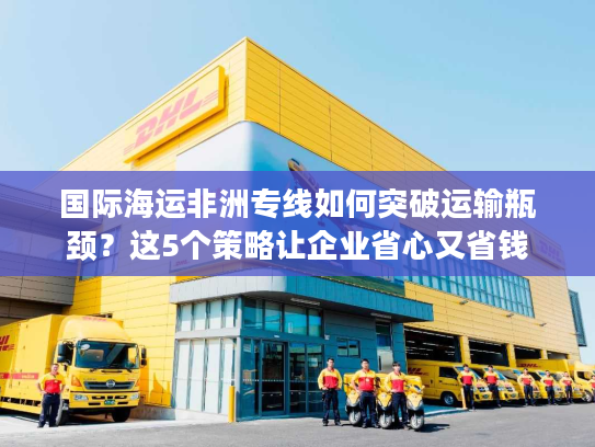 国际海运非洲专线如何突破运输瓶颈?这5个策略让企业省心又省钱 国际海运非洲专线如何突破运输瓶颈?这5个策略让企业省心又省钱