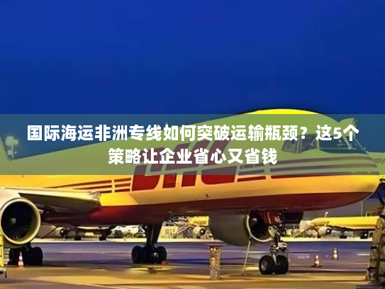 国际海运非洲专线如何突破运输瓶颈？这5个策略让企业省心又省钱