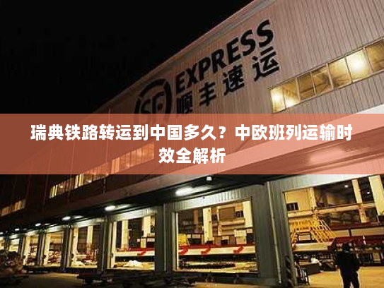 瑞典铁路转运到中国多久?中欧班列运输时效全解析 瑞典铁路转运到中国多久?中欧班列运输时效全解析