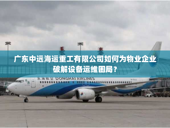 广东中远海运重工有限公司如何为物业企业破解设备运维困局? 广东中远海运重工有限公司如何为物业企业破解设备运维困局?