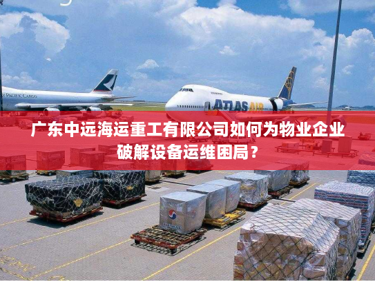 广东中远海运重工有限公司如何为物业企业破解设备运维困局? 广东中远海运重工有限公司如何为物业企业破解设备运维困局?