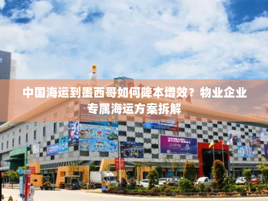 中国海运到墨西哥如何降本增效?物业企业专属海运方案拆解 中国海运到墨西哥如何降本增效?物业企业专属海运方案拆解