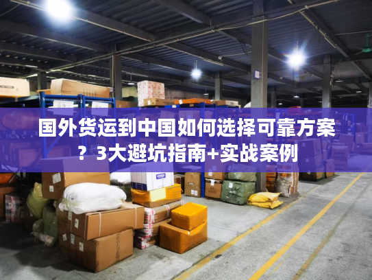 国外货运到中国如何选择可靠方案？3大避坑指南+实战案例