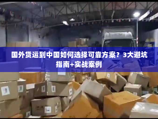 国外货运到中国如何选择可靠方案？3大避坑指南+实战案例
