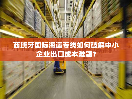 西班牙国际海运专线如何破解中小企业出口成本难题? 西班牙国际海运专线如何破解中小企业出口成本难题?