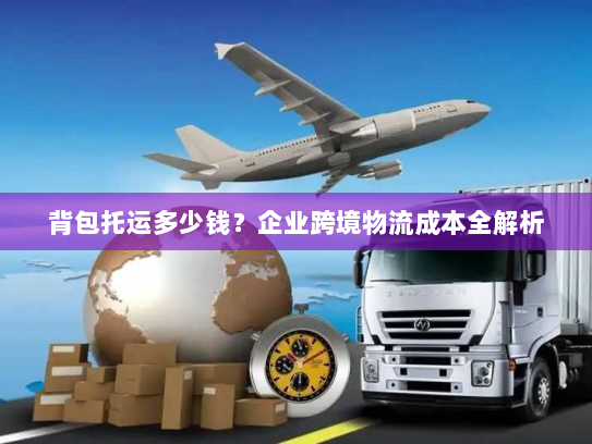 背包托运多少钱?企业跨境物流成本全解析 背包托运多少钱?企业跨境物流成本全解析