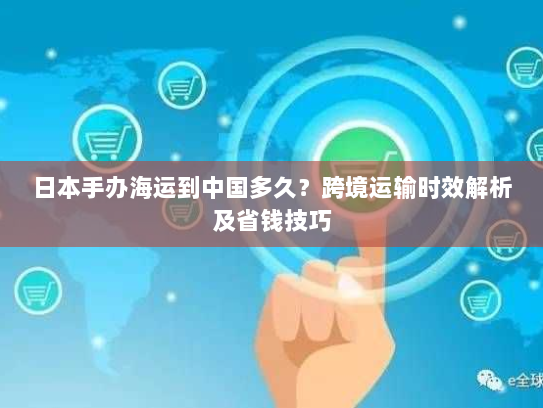 日本手办海运到中国多久?跨境运输时效解析及省钱技巧 日本手办海运到中国多久?跨境运输时效解析及省钱技巧