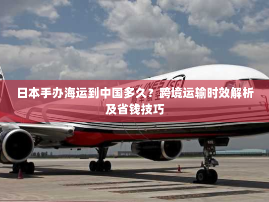 日本手办海运到中国多久?跨境运输时效解析及省钱技巧 日本手办海运到中国多久?跨境运输时效解析及省钱技巧
