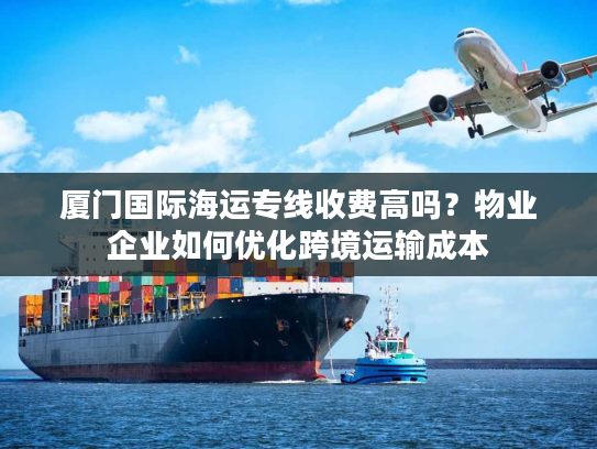 厦门国际海运专线收费高吗？物业企业如何优化跨境运输成本