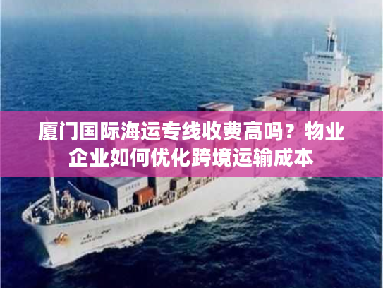 厦门国际海运专线收费高吗？物业企业如何优化跨境运输成本