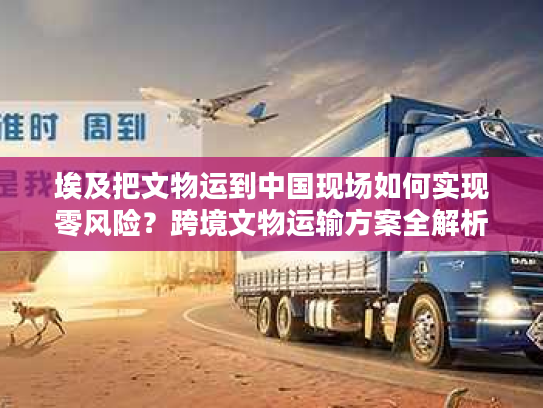 埃及把文物运到中国现场如何实现零风险？跨境文物运输方案全解析