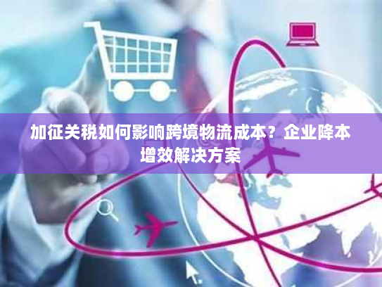 加征关税如何影响跨境物流成本?企业降本增效解决方案 加征关税如何影响跨境物流成本?企业降本增效解决方案