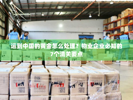 运到中国的黄金怎么处理?物业企业必知的7个清关要点 运到中国的黄金怎么处理?物业企业必知的7个清关要点
