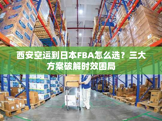 西安空运到日本FBA怎么选?三大方案破解时效困局 西安空运到日本FBA怎么选?三大方案破解时效困局