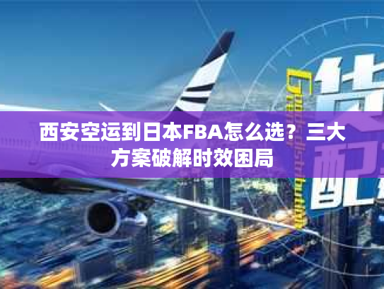 西安空运到日本FBA怎么选?三大方案破解时效困局 西安空运到日本FBA怎么选?三大方案破解时效困局