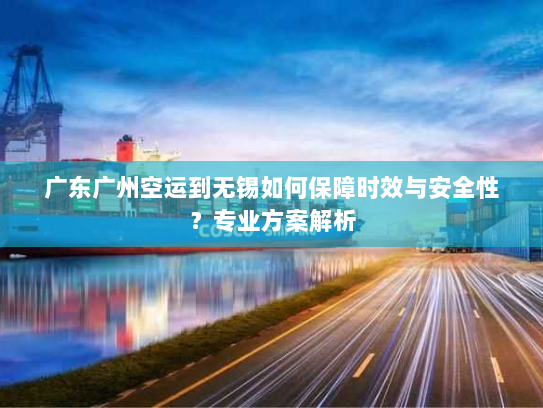 广东广州空运到无锡如何保障时效与安全性?专业方案解析 广东广州空运到无锡如何保障时效与安全性?专业方案解析