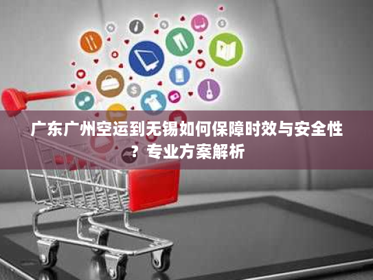 广东广州空运到无锡如何保障时效与安全性?专业方案解析 广东广州空运到无锡如何保障时效与安全性?专业方案解析
