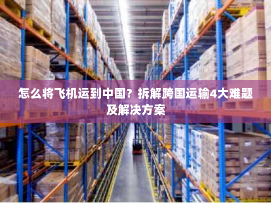 怎么将飞机运到中国?拆解跨国运输4大难题及解决方案 怎么将飞机运到中国?拆解跨国运输4大难题及解决方案