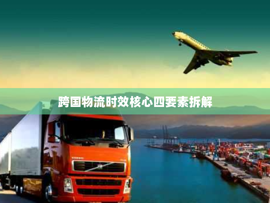 跨国物流时效核心四要素拆解 跨国物流时效核心四要素拆解