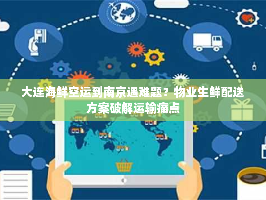 大连海鲜空运到南京遇难题?物业生鲜配送方案破解运输痛点 大连海鲜空运到南京遇难题?物业生鲜配送方案破解运输痛点