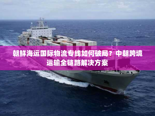 朝鲜海运国际物流专线如何破局？中朝跨境运输全链路解决方案