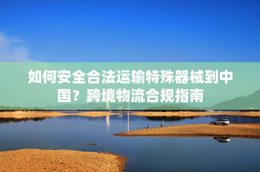 如何安全合法运输特殊器械到中国？跨境物流合规指南