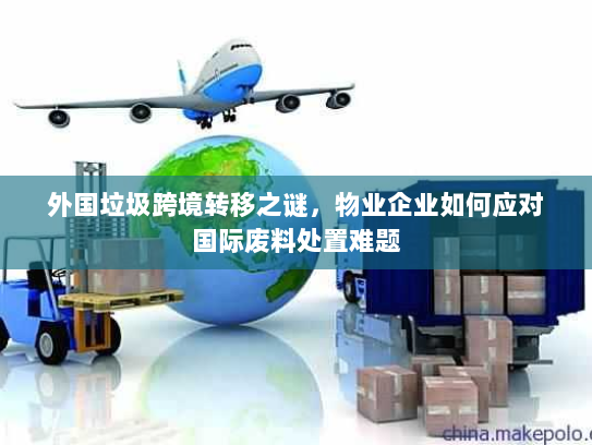 外国垃圾跨境转移之谜,物业企业如何应对国际废料处置难题 外国垃圾跨境转移之谜,物业企业如何应对国际废料处置难题