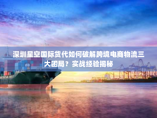 深圳星空国际货代如何破解跨境电商物流三大困局？实战经验揭秘