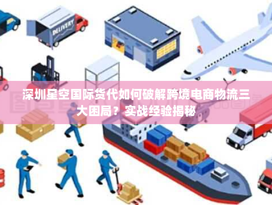 深圳星空国际货代如何破解跨境电商物流三大困局？实战经验揭秘