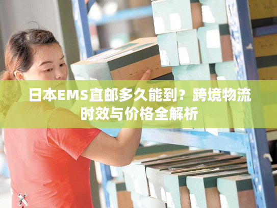 日本EMS直邮多久能到？跨境物流时效与价格全解析