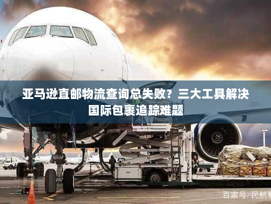 亚马逊直邮物流查询总失败?三大工具解决国际包裹追踪难题 亚马逊直邮物流查询总失败?三大工具解决国际包裹追踪难题