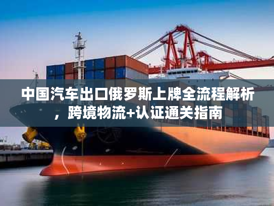 中国汽车出口俄罗斯上牌全流程解析，跨境物流+认证通关指南