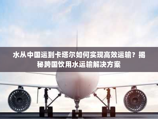 水从中国运到卡塔尔如何实现高效运输?揭秘跨国饮用水运输解决方案 水从中国运到卡塔尔如何实现高效运输?揭秘跨国饮用水运输解决方案