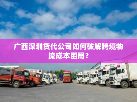 广西深圳货代公司如何破解跨境物流成本困局? 广西深圳货代公司如何破解跨境物流成本困局?