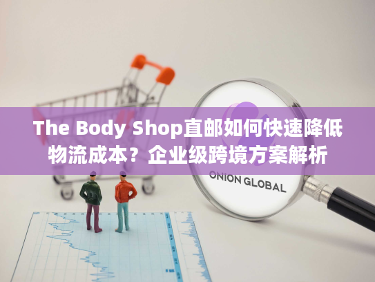 The Body Shop直邮如何快速降低物流成本？企业级跨境方案解析