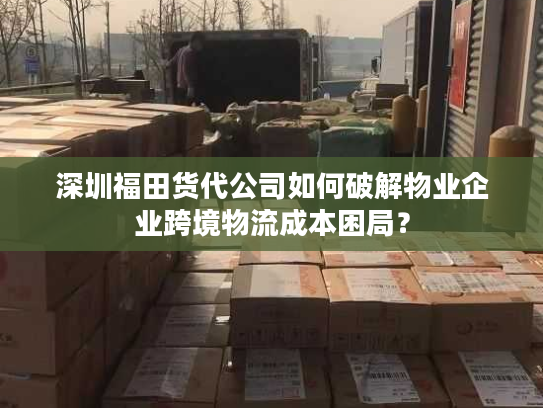 深圳福田货代公司如何破解物业企业跨境物流成本困局？