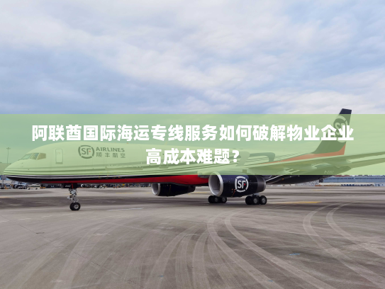 阿联酋国际海运专线服务如何破解物业企业高成本难题? 阿联酋国际海运专线服务如何破解物业企业高成本难题?