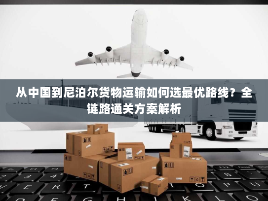从中国到尼泊尔货物运输如何选最优路线?全链路通关方案解析 从中国到尼泊尔货物运输如何选最优路线?全链路通关方案解析