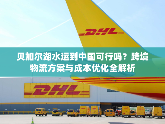 贝加尔湖水运到中国可行吗？跨境物流方案与成本优化全解析