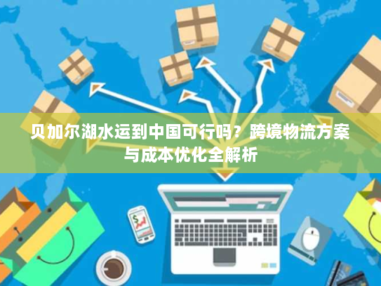贝加尔湖水运到中国可行吗?跨境物流方案与成本优化全解析 贝加尔湖水运到中国可行吗?跨境物流方案与成本优化全解析