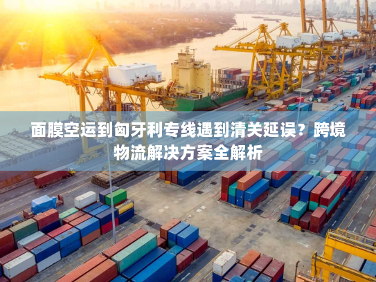 面膜空运到匈牙利专线遇到清关延误？跨境物流解决方案全解析