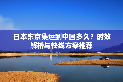 日本东京集运到中国多久？时效解析与快线方案推荐