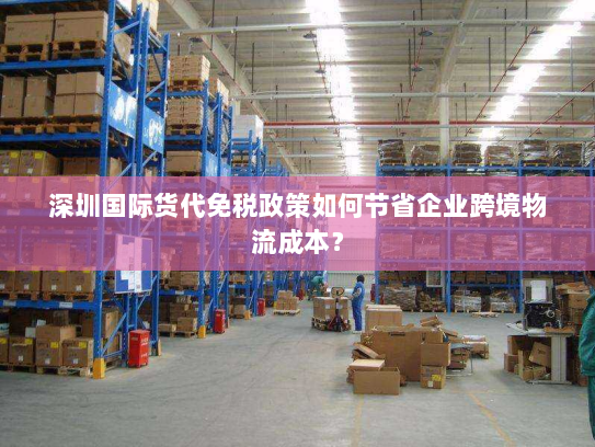 深圳国际货代免税政策如何节省企业跨境物流成本? 深圳国际货代免税政策如何节省企业跨境物流成本?