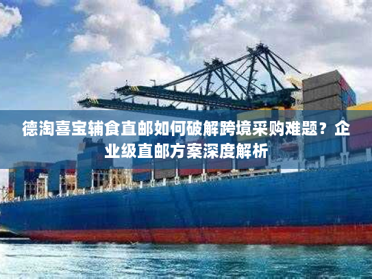 德淘喜宝辅食直邮如何破解跨境采购难题?企业级直邮方案深度解析 德淘喜宝辅食直邮如何破解跨境采购难题?企业级直邮方案深度解析