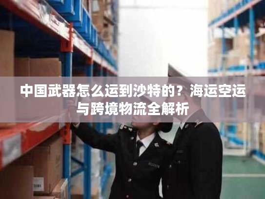 中国武器怎么运到沙特的？海运空运与跨境物流全解析