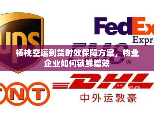 樱桃空运到货时效保障方案，物业企业如何锁鲜增效