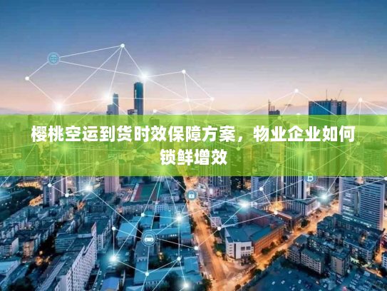 樱桃空运到货时效保障方案,物业企业如何锁鲜增效 樱桃空运到货时效保障方案,物业企业如何锁鲜增效
