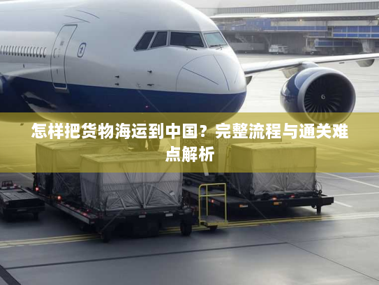 怎样把货物海运到中国?完整流程与通关难点解析 怎样把货物海运到中国?完整流程与通关难点解析