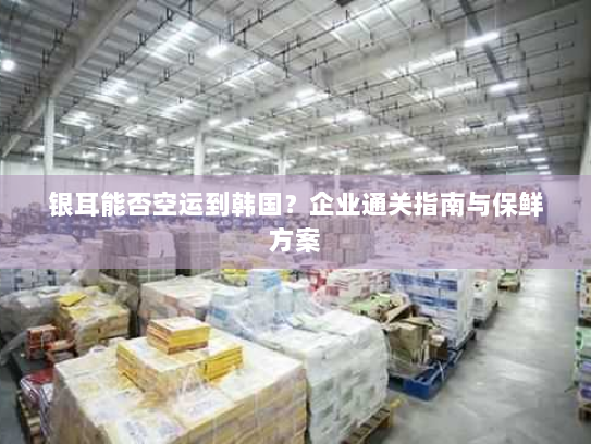 银耳能否空运到韩国？企业通关指南与保鲜方案