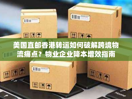 美国直邮香港转运如何破解跨境物流痛点？物业企业降本增效指南